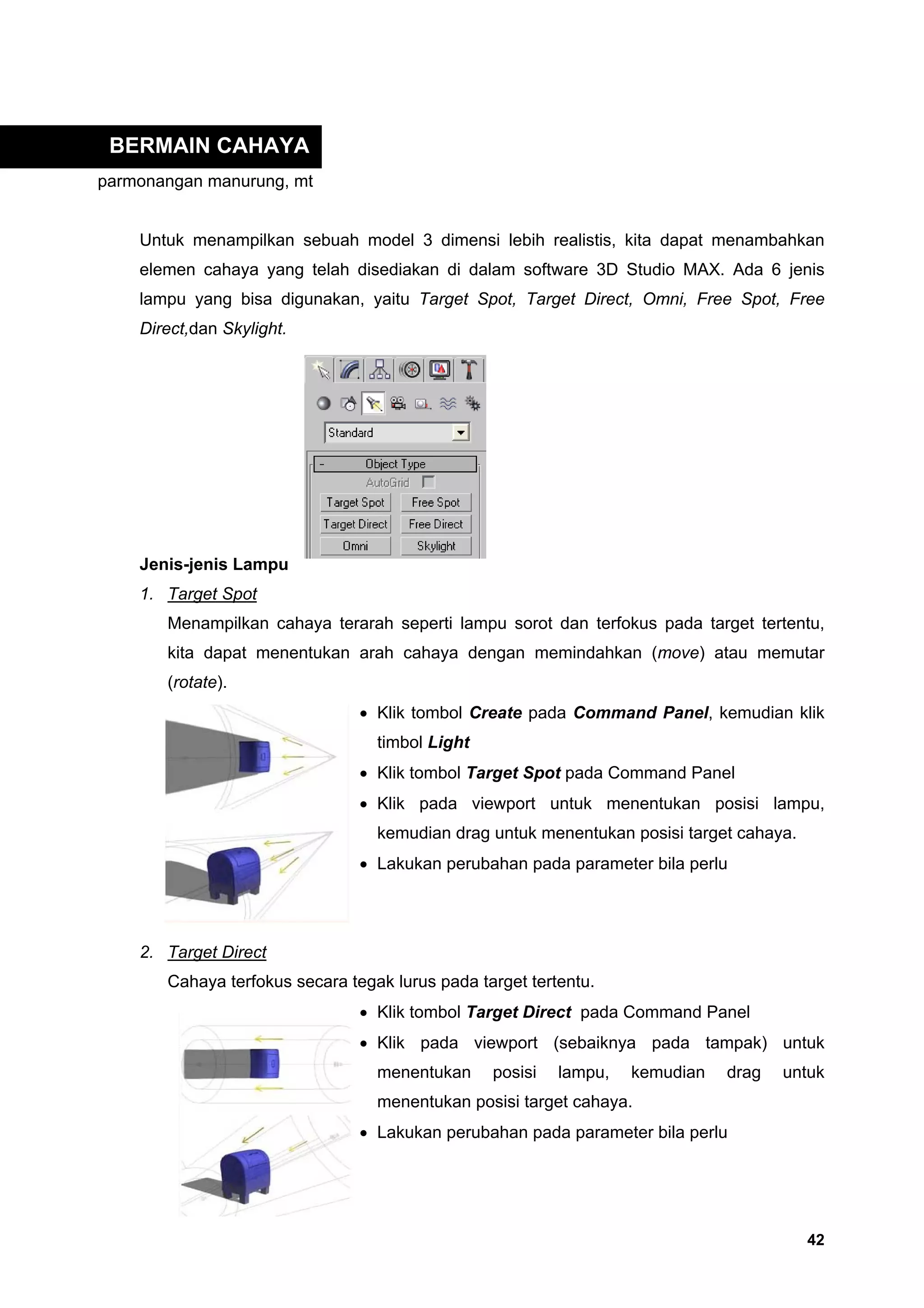 BERMAIN CAHAYA
parmonangan manurung, mt


    Untuk menampilkan sebuah model 3 dimensi lebih realistis, kita dapat menambahkan
    elemen cahaya yang telah disediakan di dalam software 3D Studio MAX. Ada 6 jenis
    lampu yang bisa digunakan, yaitu Target Spot, Target Direct, Omni, Free Spot, Free
    Direct,dan Skylight.




    Jenis-jenis Lampu
    1. Target Spot
       Menampilkan cahaya terarah seperti lampu sorot dan terfokus pada target tertentu,
       kita dapat menentukan arah cahaya dengan memindahkan (move) atau memutar
       (rotate).
                                • Klik tombol Create pada Command Panel, kemudian klik
                                  timbol Light
                                • Klik tombol Target Spot pada Command Panel
                                • Klik pada viewport untuk menentukan posisi lampu,
                                  kemudian drag untuk menentukan posisi target cahaya.
                                • Lakukan perubahan pada parameter bila perlu




    2. Target Direct
       Cahaya terfokus secara tegak lurus pada target tertentu.
                                • Klik tombol Target Direct pada Command Panel
                                • Klik pada viewport (sebaiknya pada tampak) untuk
                                  menentukan     posisi   lampu,   kemudian   drag   untuk
                                  menentukan posisi target cahaya.
                                • Lakukan perubahan pada parameter bila perlu




                                                                                         42
 