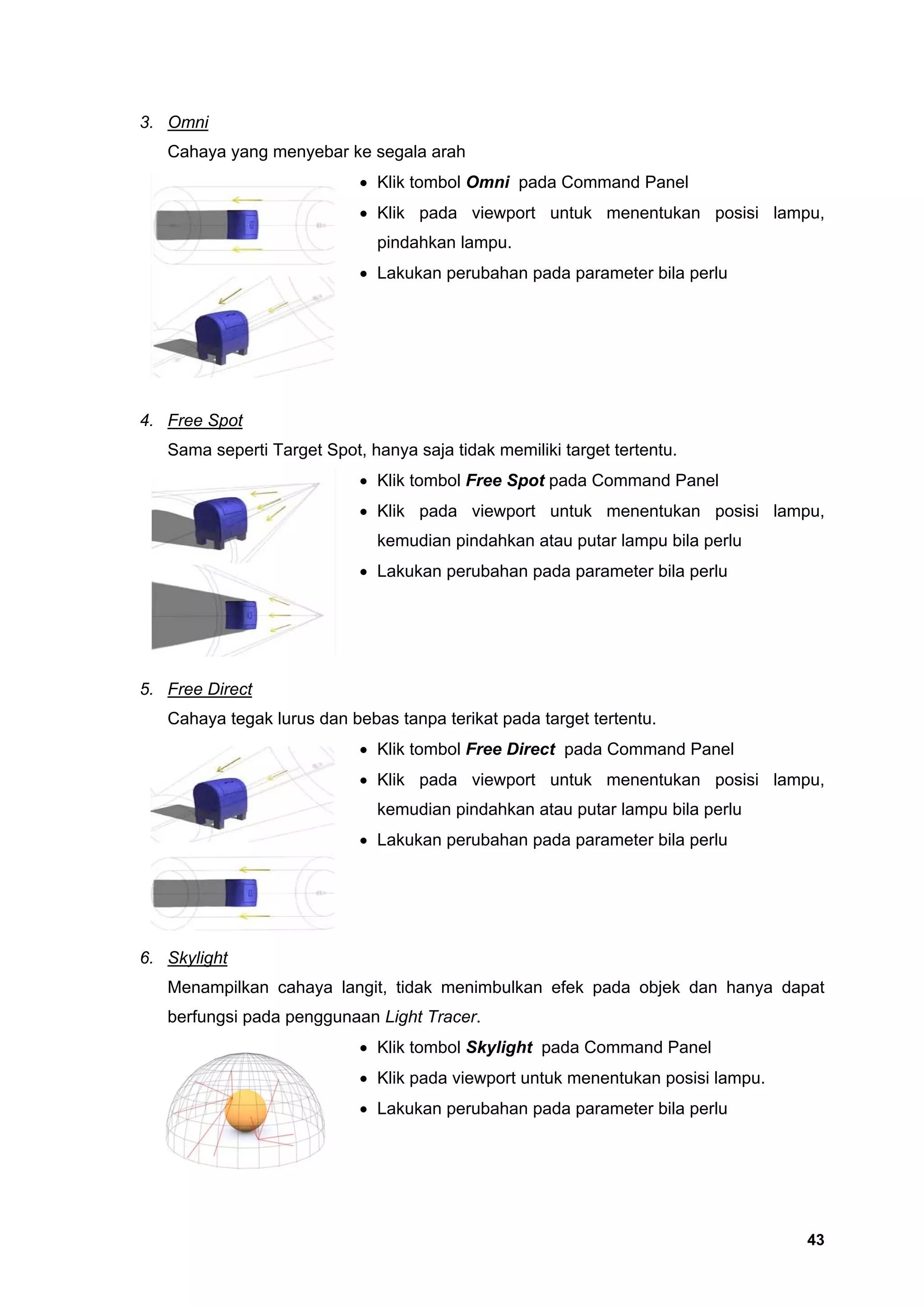 3. Omni
   Cahaya yang menyebar ke segala arah
                            • Klik tombol Omni pada Command Panel
                            • Klik pada viewport untuk menentukan posisi lampu,
                              pindahkan lampu.
                            • Lakukan perubahan pada parameter bila perlu




4. Free Spot
   Sama seperti Target Spot, hanya saja tidak memiliki target tertentu.
                            • Klik tombol Free Spot pada Command Panel
                            • Klik pada viewport untuk menentukan posisi lampu,
                              kemudian pindahkan atau putar lampu bila perlu
                            • Lakukan perubahan pada parameter bila perlu




5. Free Direct
   Cahaya tegak lurus dan bebas tanpa terikat pada target tertentu.
                            • Klik tombol Free Direct pada Command Panel
                            • Klik pada viewport untuk menentukan posisi lampu,
                              kemudian pindahkan atau putar lampu bila perlu
                            • Lakukan perubahan pada parameter bila perlu




6. Skylight
   Menampilkan cahaya langit, tidak menimbulkan efek pada objek dan hanya dapat
   berfungsi pada penggunaan Light Tracer.
                            • Klik tombol Skylight pada Command Panel
                            • Klik pada viewport untuk menentukan posisi lampu.
                            • Lakukan perubahan pada parameter bila perlu




                                                                                  43
 