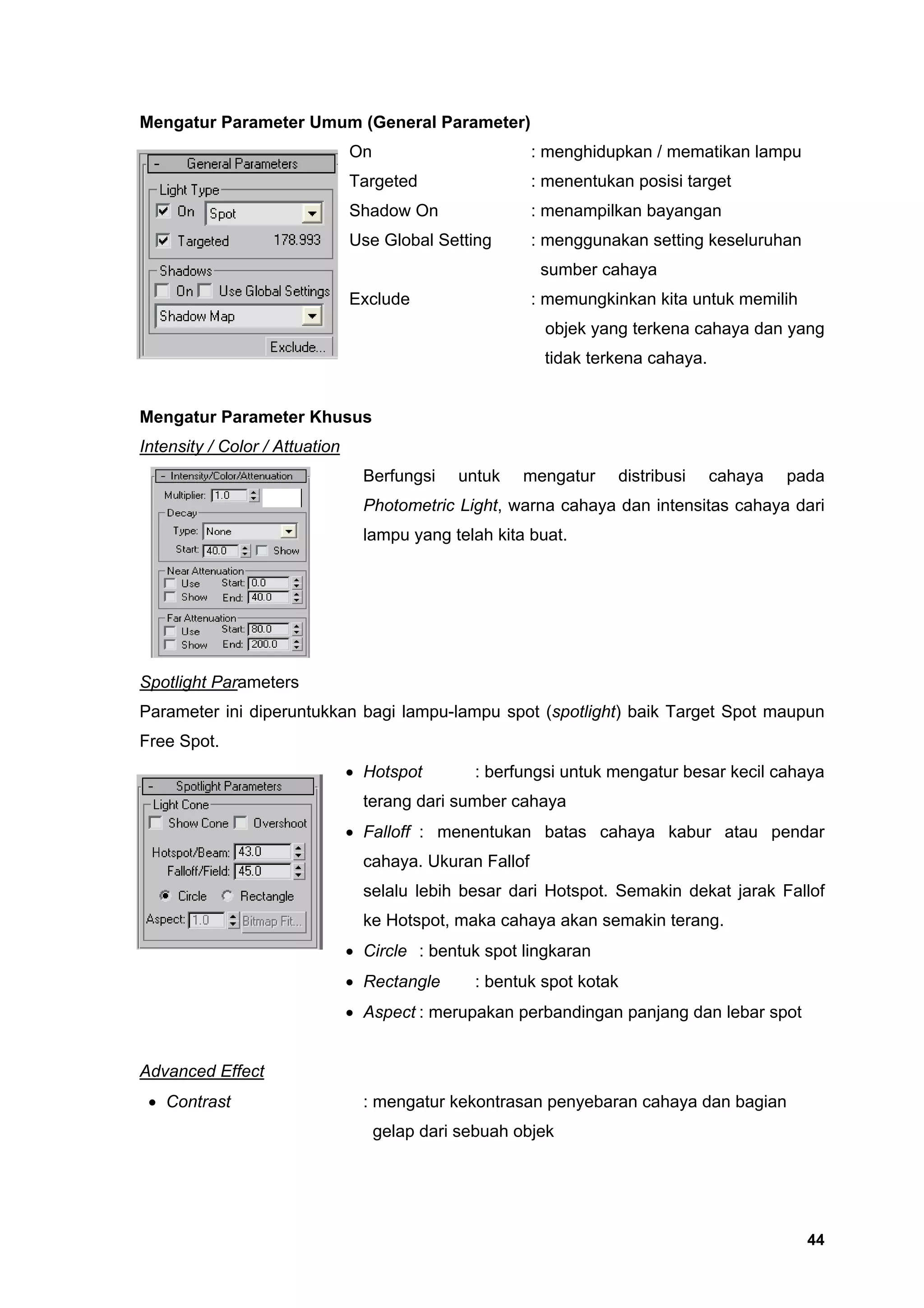 Mengatur Parameter Umum (General Parameter)
                                On                        : menghidupkan / mematikan lampu
                                Targeted                  : menentukan posisi target
                                Shadow On                 : menampilkan bayangan
                                Use Global Setting        : menggunakan setting keseluruhan
                                                           sumber cahaya
                                Exclude                   : memungkinkan kita untuk memilih
                                                           objek yang terkena cahaya dan yang
                                                           tidak terkena cahaya.


Mengatur Parameter Khusus
Intensity / Color / Attuation
                                  Berfungsi    untuk    mengatur     distribusi    cahaya   pada
                                  Photometric Light, warna cahaya dan intensitas cahaya dari
                                  lampu yang telah kita buat.




Spotlight Parameters
Parameter ini diperuntukkan bagi lampu-lampu spot (spotlight) baik Target Spot maupun
Free Spot.
                                • Hotspot        : berfungsi untuk mengatur besar kecil cahaya
                                  terang dari sumber cahaya
                                • Falloff : menentukan batas cahaya kabur atau pendar
                                  cahaya. Ukuran Fallof
                                  selalu lebih besar dari Hotspot. Semakin dekat jarak Fallof
                                  ke Hotspot, maka cahaya akan semakin terang.
                                • Circle : bentuk spot lingkaran
                                • Rectangle      : bentuk spot kotak
                                • Aspect : merupakan perbandingan panjang dan lebar spot


Advanced Effect
 • Contrast                       : mengatur kekontrasan penyebaran cahaya dan bagian
                                     gelap dari sebuah objek




                                                                                              44
 