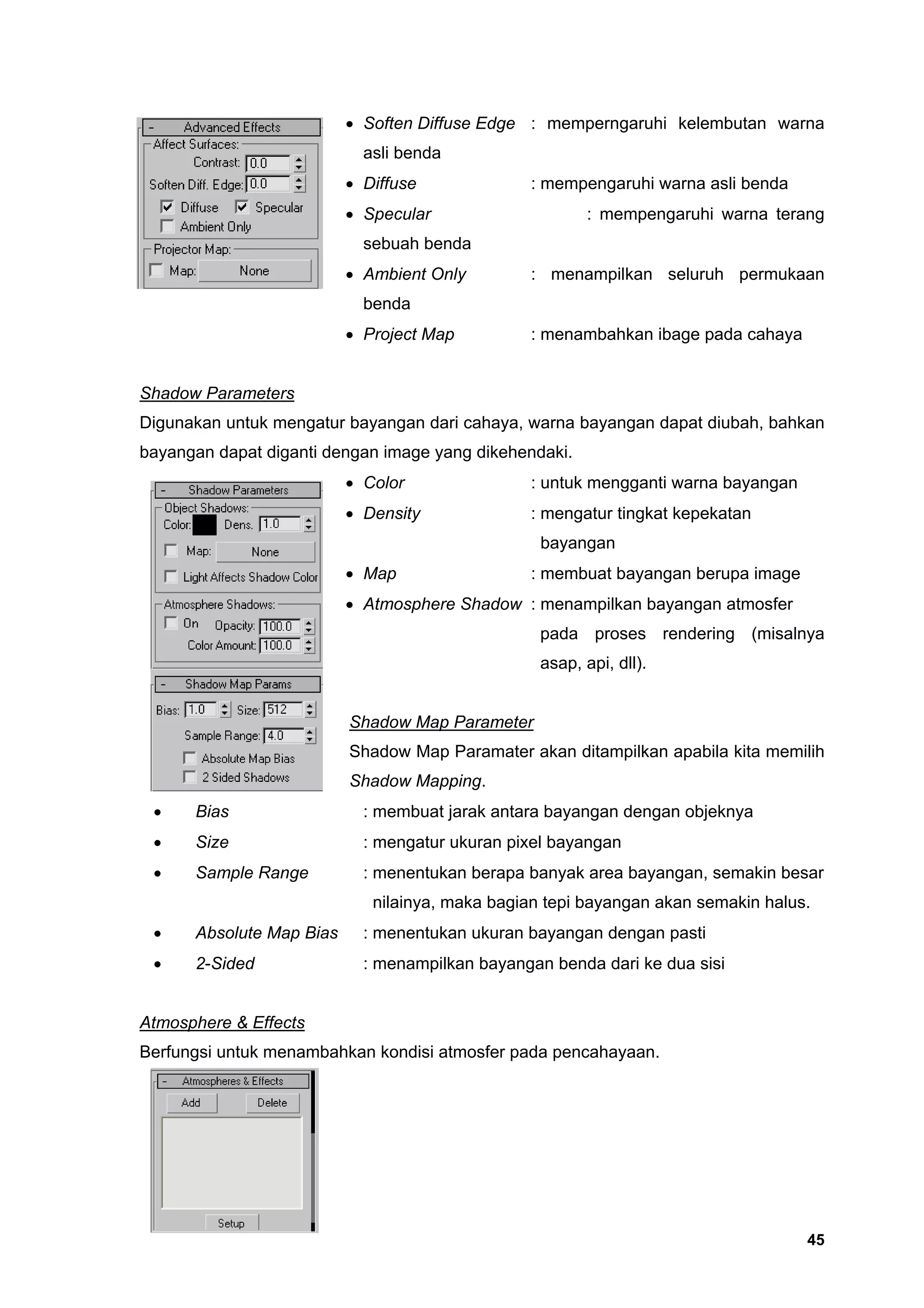 • Soften Diffuse Edge : memperngaruhi kelembutan warna
                            asli benda
                          • Diffuse             : mempengaruhi warna asli benda
                          • Specular                     : mempengaruhi warna terang
                            sebuah benda
                          • Ambient Only        : menampilkan seluruh permukaan
                            benda
                          • Project Map         : menambahkan ibage pada cahaya


Shadow Parameters
Digunakan untuk mengatur bayangan dari cahaya, warna bayangan dapat diubah, bahkan
bayangan dapat diganti dengan image yang dikehendaki.
                          • Color               : untuk mengganti warna bayangan
                          • Density             : mengatur tingkat kepekatan
                                                  bayangan
                          • Map                 : membuat bayangan berupa image
                          • Atmosphere Shadow : menampilkan bayangan atmosfer
                                                  pada proses rendering (misalnya
                                                  asap, api, dll).


                          Shadow Map Parameter
                          Shadow Map Paramater akan ditampilkan apabila kita memilih
                          Shadow Mapping.
 •    Bias                  : membuat jarak antara bayangan dengan objeknya
 •    Size                  : mengatur ukuran pixel bayangan
 •    Sample Range          : menentukan berapa banyak area bayangan, semakin besar
                             nilainya, maka bagian tepi bayangan akan semakin halus.
 •    Absolute Map Bias     : menentukan ukuran bayangan dengan pasti
 •    2-Sided               : menampilkan bayangan benda dari ke dua sisi


Atmosphere & Effects
Berfungsi untuk menambahkan kondisi atmosfer pada pencahayaan.




                                                                                   45
 