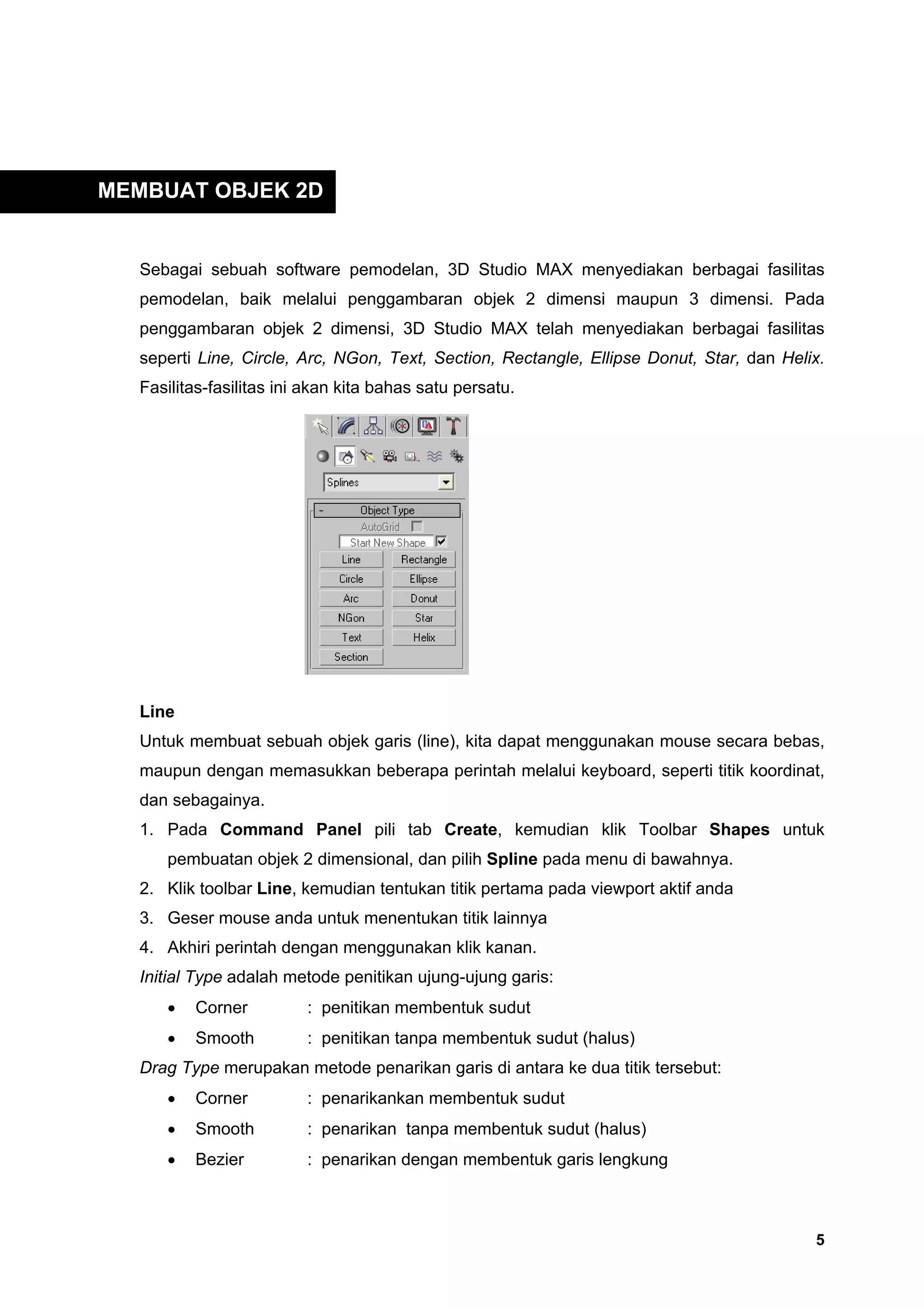 MEMBUAT OBJEK 2D


  Sebagai sebuah software pemodelan, 3D Studio MAX menyediakan berbagai fasilitas
  pemodelan, baik melalui penggambaran objek 2 dimensi maupun 3 dimensi. Pada
  penggambaran objek 2 dimensi, 3D Studio MAX telah menyediakan berbagai fasilitas
  seperti Line, Circle, Arc, NGon, Text, Section, Rectangle, Ellipse Donut, Star, dan Helix.
  Fasilitas-fasilitas ini akan kita bahas satu persatu.




  Line
  Untuk membuat sebuah objek garis (line), kita dapat menggunakan mouse secara bebas,
  maupun dengan memasukkan beberapa perintah melalui keyboard, seperti titik koordinat,
  dan sebagainya.
  1. Pada Command Panel pili tab Create, kemudian klik Toolbar Shapes untuk
     pembuatan objek 2 dimensional, dan pilih Spline pada menu di bawahnya.
  2. Klik toolbar Line, kemudian tentukan titik pertama pada viewport aktif anda
  3. Geser mouse anda untuk menentukan titik lainnya
  4. Akhiri perintah dengan menggunakan klik kanan.
  Initial Type adalah metode penitikan ujung-ujung garis:
     •   Corner          : penitikan membentuk sudut
     •   Smooth          : penitikan tanpa membentuk sudut (halus)
  Drag Type merupakan metode penarikan garis di antara ke dua titik tersebut:
     •   Corner          : penarikankan membentuk sudut
     •   Smooth          : penarikan tanpa membentuk sudut (halus)
     •   Bezier          : penarikan dengan membentuk garis lengkung



                                                                                          5
 