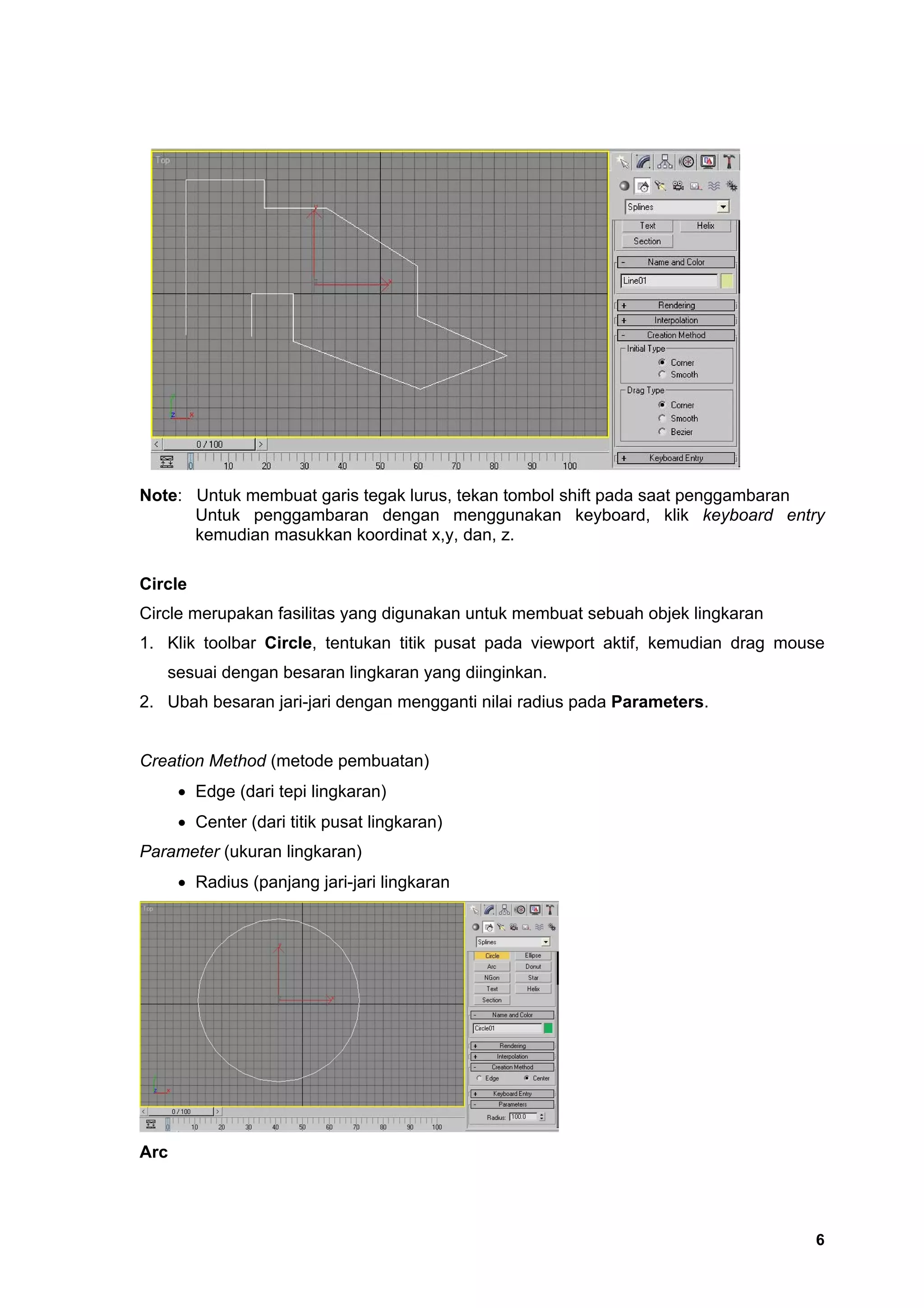 Note: Untuk membuat garis tegak lurus, tekan tombol shift pada saat penggambaran
      Untuk penggambaran dengan menggunakan keyboard, klik keyboard entry
      kemudian masukkan koordinat x,y, dan, z.

Circle
Circle merupakan fasilitas yang digunakan untuk membuat sebuah objek lingkaran
1. Klik toolbar Circle, tentukan titik pusat pada viewport aktif, kemudian drag mouse
   sesuai dengan besaran lingkaran yang diinginkan.
2. Ubah besaran jari-jari dengan mengganti nilai radius pada Parameters.


Creation Method (metode pembuatan)
      • Edge (dari tepi lingkaran)
      • Center (dari titik pusat lingkaran)
Parameter (ukuran lingkaran)
      • Radius (panjang jari-jari lingkaran




Arc




                                                                                   6
 