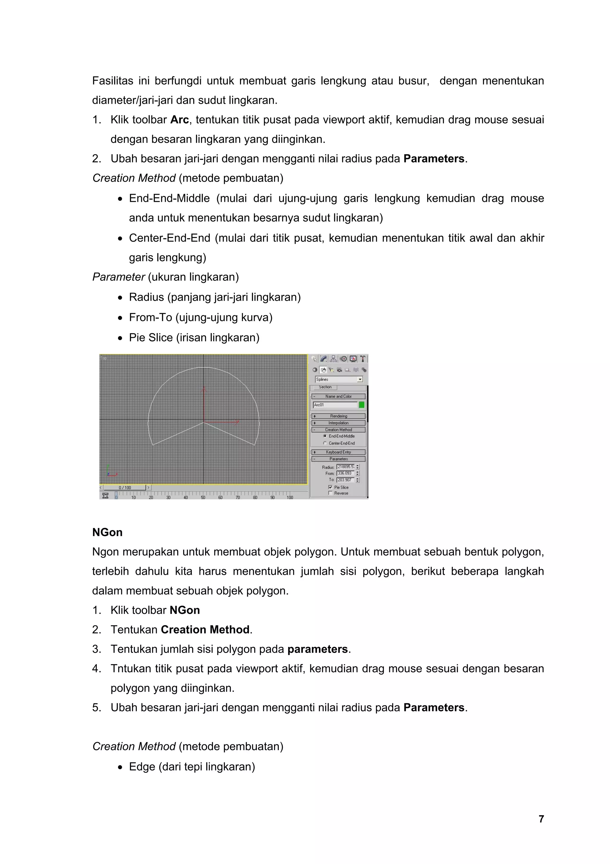 Fasilitas ini berfungdi untuk membuat garis lengkung atau busur, dengan menentukan
diameter/jari-jari dan sudut lingkaran.
1. Klik toolbar Arc, tentukan titik pusat pada viewport aktif, kemudian drag mouse sesuai
   dengan besaran lingkaran yang diinginkan.
2. Ubah besaran jari-jari dengan mengganti nilai radius pada Parameters.
Creation Method (metode pembuatan)
     • End-End-Middle (mulai dari ujung-ujung garis lengkung kemudian drag mouse
       anda untuk menentukan besarnya sudut lingkaran)
     • Center-End-End (mulai dari titik pusat, kemudian menentukan titik awal dan akhir
       garis lengkung)
Parameter (ukuran lingkaran)
     • Radius (panjang jari-jari lingkaran)
     • From-To (ujung-ujung kurva)
     • Pie Slice (irisan lingkaran)




NGon
Ngon merupakan untuk membuat objek polygon. Untuk membuat sebuah bentuk polygon,
terlebih dahulu kita harus menentukan jumlah sisi polygon, berikut beberapa langkah
dalam membuat sebuah objek polygon.
1. Klik toolbar NGon
2. Tentukan Creation Method.
3. Tentukan jumlah sisi polygon pada parameters.
4. Tntukan titik pusat pada viewport aktif, kemudian drag mouse sesuai dengan besaran
   polygon yang diinginkan.
5. Ubah besaran jari-jari dengan mengganti nilai radius pada Parameters.


Creation Method (metode pembuatan)
     • Edge (dari tepi lingkaran)



                                                                                       7
 