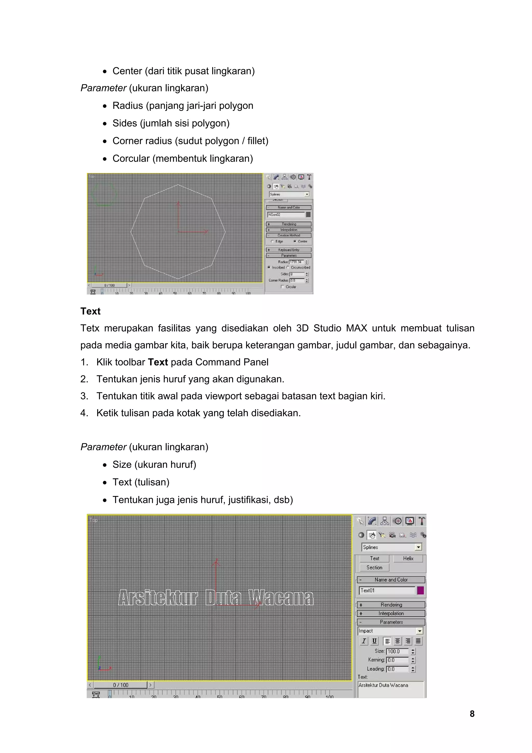 • Center (dari titik pusat lingkaran)
Parameter (ukuran lingkaran)
       • Radius (panjang jari-jari polygon
       • Sides (jumlah sisi polygon)
       • Corner radius (sudut polygon / fillet)
       • Corcular (membentuk lingkaran)




Text
Tetx merupakan fasilitas yang disediakan oleh 3D Studio MAX untuk membuat tulisan
pada media gambar kita, baik berupa keterangan gambar, judul gambar, dan sebagainya.
1. Klik toolbar Text pada Command Panel
2. Tentukan jenis huruf yang akan digunakan.
3. Tentukan titik awal pada viewport sebagai batasan text bagian kiri.
4. Ketik tulisan pada kotak yang telah disediakan.


Parameter (ukuran lingkaran)
       • Size (ukuran huruf)
       • Text (tulisan)
       • Tentukan juga jenis huruf, justifikasi, dsb)




                                                                                   8
 