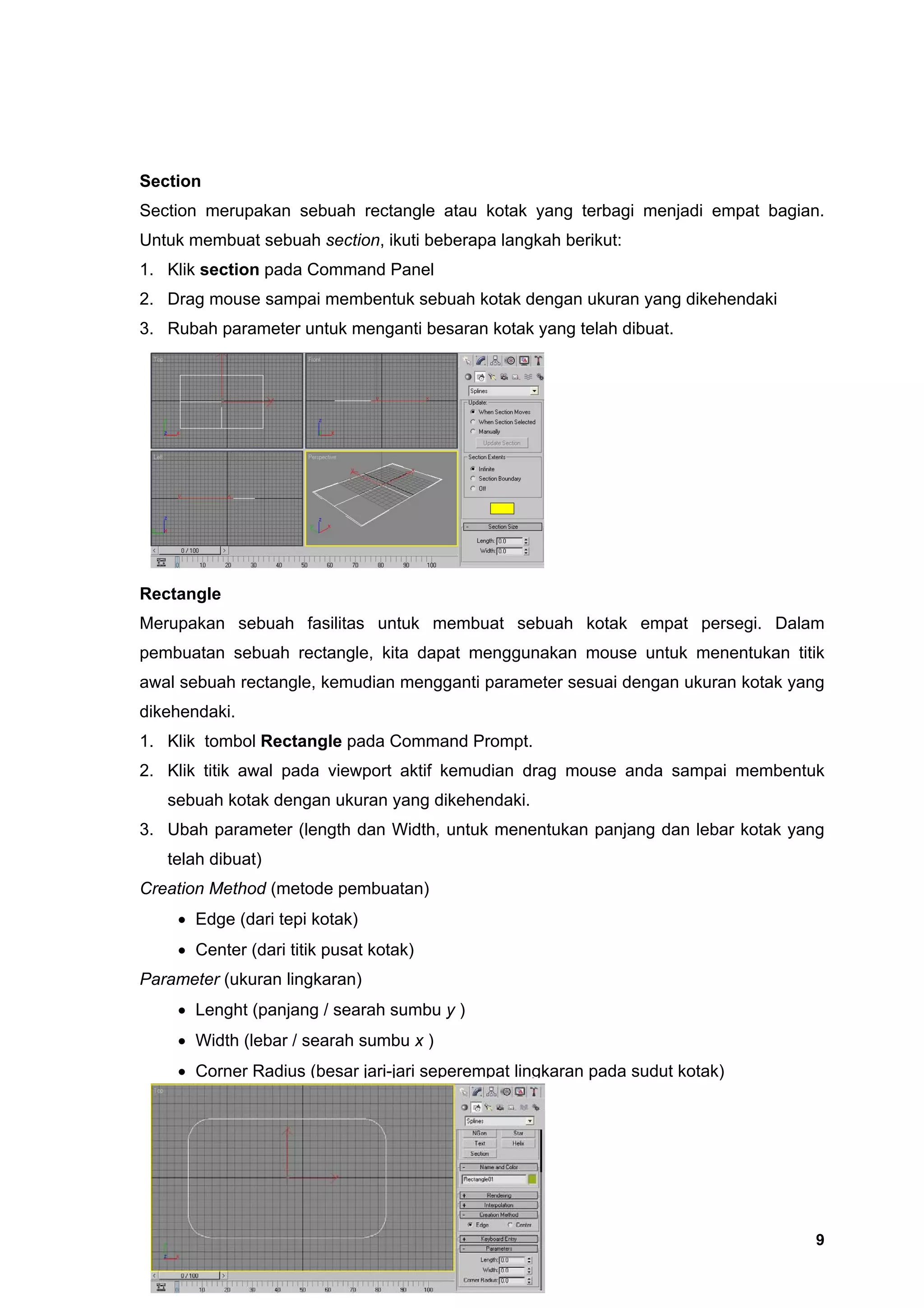 Section
Section merupakan sebuah rectangle atau kotak yang terbagi menjadi empat bagian.
Untuk membuat sebuah section, ikuti beberapa langkah berikut:
1. Klik section pada Command Panel
2. Drag mouse sampai membentuk sebuah kotak dengan ukuran yang dikehendaki
3. Rubah parameter untuk menganti besaran kotak yang telah dibuat.




Rectangle
Merupakan sebuah fasilitas untuk membuat sebuah kotak empat persegi. Dalam
pembuatan sebuah rectangle, kita dapat menggunakan mouse untuk menentukan titik
awal sebuah rectangle, kemudian mengganti parameter sesuai dengan ukuran kotak yang
dikehendaki.
1. Klik tombol Rectangle pada Command Prompt.
2. Klik titik awal pada viewport aktif kemudian drag mouse anda sampai membentuk
   sebuah kotak dengan ukuran yang dikehendaki.
3. Ubah parameter (length dan Width, untuk menentukan panjang dan lebar kotak yang
   telah dibuat)
Creation Method (metode pembuatan)
    • Edge (dari tepi kotak)
    • Center (dari titik pusat kotak)
Parameter (ukuran lingkaran)
    • Lenght (panjang / searah sumbu y )
    • Width (lebar / searah sumbu x )
    • Corner Radius (besar jari-jari seperempat lingkaran pada sudut kotak)




                                                                                 9
 