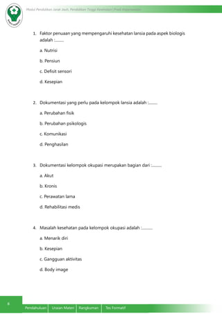 Modul Pendidikan Jarak Jauh, Pendidikan Tinggi Kesehatan Prodi Keperawatan
8
Pendahuluan	 Uraian Materi	 Rangkuman	 Tes Formatif
1.	 Faktor penuaan yang mempengaruhi kesehatan lansia pada aspek biologis
adalah :.........
a. Nutrisi
b. Pensiun
c. Defisit sensori
d. Kesepian
2.	 Dokumentasi yang perlu pada kelompok lansia adalah :.........
a. Perubahan fisik
b. Perubahan psikologis
c. Komunikasi
d. Penghasilan
3.	 Dokumentasi kelompok okupasi merupakan bagian dari :..........
a. Akut
b. Kronis
c. Perawatan lama
d. Rehabilitasi medis
4.	 Masalah kesehatan pada kelompok okupasi adalah :...........
a. Menarik diri
b. Kesepian
c. Gangguan aktivitas
d. Body image
 