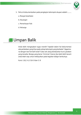 Modul Pendidikan Jarak Jauh, Pendidikan Tinggi Kesehatan Prodi Keperawatan
9
Pendahuluan	 Uraian Materi	 Rangkuman	 Tes Formatif
5.	 Perlu di dokumentasikan pada pengkajian kelompok okupasi adalah :..........
a. Riwayat kesehatan
b. Keuangan
c. Pemeriksaan fisik
d. Keluarga
Anda telah mengerjakan tugas mandiri? Apakah dalam hal dokumentasi
ada perbedaan yang khas pada setiap kelompok yang berbeda? Bagaima-
na dengan test formatif anda? Coba cek ulang berdasarkan kunci jawaban
yang tersedia. Berapa yang benar ?minimal 3 benar jika telah lebih berarti
anda telah siap untuk melanjutkan pada kegiatan belajar berikutnya.
Kunci: 1.B,2. A,3. D,4. B dan 5. B
Umpan Balik
 