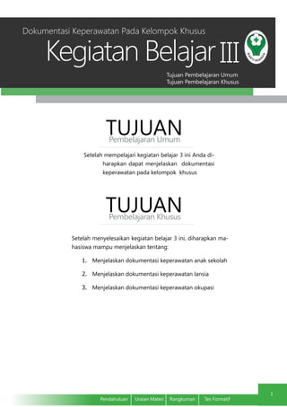 Tujuan Pembelajaran Umum
Tujuan Pembelajaran Khusus
Kegiatan Belajar
1
Pendahuluan	 Uraian Materi	 Rangkuman	 Tes Formatif
III
Setelah mempelajari kegiatan belajar 3 ini Anda di-
harapkan dapat menjelaskan dokumentasi
keperawatan pada kelompok khusus
TUJUANPembelajaran Umum
TUJUANPembelajaran Khusus
Setelah menyelesaikan kegiatan belajar 3 ini, diharapkan ma-
hasiswa mampu menjelaskan tentang:
1.	 Menjelaskan dokumentasi keperawatan anak sekolah
2.	 Menjelaskan dokumentasi keperawatan lansia
3.	 Menjelaskan dokumentasi keperawatan okupasi
Dokumentasi Keperawatan Pada Kelompok Khusus
 