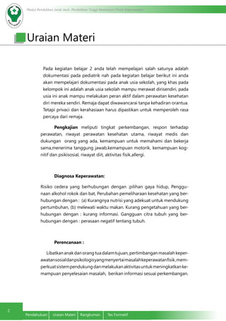 Modul Pendidikan Jarak Jauh, Pendidikan Tinggi Kesehatan Prodi Keperawatan
2
Pendahuluan	 Uraian Materi	 Rangkuman	 Tes Formatif
Uraian Materi
	Pada kegiatan belajar 2 anda telah mempelajari salah satunya adalah
dokumentasi pada pediatrik nah pada kegiatan belajar berikut ini anda
akan mempelajari dokumentasi pada anak usia sekolah, yang khas pada
kelompok ini adalah anak usia sekolah mampu merawat dirisendiri, pada
usia ini anak mampu melakukan peran aktif dalam perawatan kesehatan
diri mereka sendiri. Remaja dapat diwawancarai tanpa kehadiran orantua.
Tetapi privaci dan kerahasiaan harus dipastikan untuk memperoleh rasa
percaya dari remaja.
	Pengkajian meliputi tingkat perkembangan, respon terhadap
perawatan, riwayat perawatan kesehatan utama, riwayat medis dan
dukungan orang yang ada, kemampuan untuk memahami dan bekerja
sama,menerima tanggung jawab,kemampuan motorik, kemampuan kog-
nitif dan psikisosial, riwayat diit, aktivitas fisik,allergi.
Diagnosa Keperawatan:
Risiko cedera yang berhubungan dengan :pilihan gaya hidup, Penggu-
naan alkohol rokok dan bat, Perubahan pemeliharaan kesehatan yang ber-
hubungan dengan : (a) Kurangnya nutrisi yang adekuat untuk mendukung
pertumbuhan, (b) melewati waktu makan. Kurang pengetahuan yang ber-
hubungan dengan : kurang informasi. Gangguan citra tubuh yang ber-
hubungan dengan : perasaan negatif tentang tubuh.
Perencanaan :
Libatkananakdanorangtuadalamtujuan,pertimbanganmasalahkeper-
awatansosialdanpsikologisyangmenyertaimasalahkeperawatanfisik,mem-
perkuatsistempendukungdanmelakukanaktivitasuntukmeningkatkanke-
mampuan penyelesaian masalah, berikan informasi sesuai perkembangan.
 