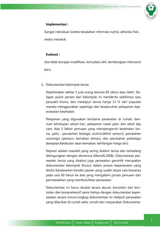 Modul Pendidikan Jarak Jauh, Pendidikan Tinggi Kesehatan Prodi Keperawatan
3
Pendahuluan	 Uraian Materi	 Rangkuman	 Tes Formatif
Implementasi :
Sangat individual, koreksi kesalahan informasi nutrisi, aktivitas fisik,
resiko merokok.
Evaluasi :
Jika tidak tercapai modifikasi, konsultasi ahli, kembangkan intervensi
baru.
1.	 Dokumentasi kelompok lansia
Diperkirakan sekitar 5 juta orang berusia 85 tahun atau lebih. De-
lapan puluh persen dari kelompok ini menderita sedikitnya satu
penyakit kronis, dan meskipun lansia hanya 13 % dari populasi
mereka menggunakan sepertiga dari keseluruhan pelayanan kep-
erawatan kesehatan.
Pelayanan yang digunakan terutama perawatan di rumah, ban-
tuan kehidupan sehari-hari, pelayanan rawat jalan dan adult day
care. Ada 3 faktor penuaan yang mempengaruhi kesehatan lan-
sia, yaitu : perubahan biologis (nutrisi,defisit sensori), perubahan
sosiologis (pensiun, kematian teman), dan perubahan psikologis
(kesepian,ketakutan akan kematian, kehilangan harga diri).
Depresi adalah masalah yang sering dialami lansia dan terkadang
dibingungkan dengan demensia (Marrelli,2008). Dokumentasi per-
awatan lansia yang disebut juga perawatan gerontik merupakan
dokumentasi kelompok khusus dalam proses keperawatan yang
ditulis berdasarkan kondisi pasien yang sudah lanjut usia biasanya
pada usia 60 tahun ke atas yang mengalami proses penuaan dan
permasalahan yang membutuhkan perawatan.
Dokumentasi ini harus dicatat secara akurat, konsisten dan kon-
sisten dan komprehensif sama halnya dengan dokumentasi keper-
awatan secara umum.Lingkup dokumentasi ini meliputi perawatan
yang diberikan di rumah sakit, rumah dan masyarakat. Dokumenta-
 