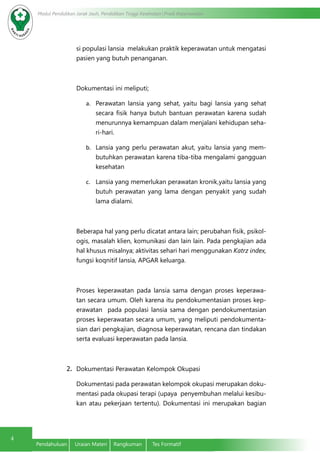 Modul Pendidikan Jarak Jauh, Pendidikan Tinggi Kesehatan Prodi Keperawatan
4
Pendahuluan	 Uraian Materi	 Rangkuman	 Tes Formatif
si populasi lansia melakukan praktik keperawatan untuk mengatasi
pasien yang butuh penanganan.
Dokumentasi ini meliputi;
a.	 Perawatan lansia yang sehat, yaitu bagi lansia yang sehat
secara fisik hanya butuh bantuan perawatan karena sudah
menurunnya kemampuan dalam menjalani kehidupan seha-
ri-hari.
b.	 Lansia yang perlu perawatan akut, yaitu lansia yang mem-
butuhkan perawatan karena tiba-tiba mengalami gangguan
kesehatan
c.	 Lansia yang memerlukan perawatan kronik,yaitu lansia yang
butuh perawatan yang lama dengan penyakit yang sudah
lama dialami.
Beberapa hal yang perlu dicatat antara lain; perubahan fisik, psikol-
ogis, masalah klien, komunikasi dan lain lain. Pada pengkajian ada
hal khusus misalnya; aktivitas sehari hari menggunakan Katrz index,
fungsi koqnitif lansia, APGAR keluarga.
Proses keperawatan pada lansia sama dengan proses keperawa-
tan secara umum. Oleh karena itu pendokumentasian proses kep-
erawatan pada populasi lansia sama dengan pendokumentasian
proses keperawatan secara umum, yang meliputi pendokumenta-
sian dari pengkajian, diagnosa keperawatan, rencana dan tindakan
serta evaluasi keperawatan pada lansia.
2.	 Dokumentasi Perawatan Kelompok Okupasi
Dokumentasi pada perawatan kelompok okupasi merupakan doku-
mentasi pada okupasi terapi (upaya penyembuhan melalui kesibu-
kan atau pekerjaan tertentu). Dokumentasi ini merupakan bagian
 