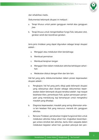 Modul Pendidikan Jarak Jauh, Pendidikan Tinggi Kesehatan Prodi Keperawatan
5
Pendahuluan	 Uraian Materi	 Rangkuman	 Tes Formatif
dari rehabilitasi medis.
Dokumentasi kelompok okupasi ini meliputi :
a.	 Terapi khusus untuk pasien gangguan mental atau gangguan
jiwa
b.	 Terapi khusus untuk mengembalikan fungsi fisik, kekuatan otot,
gerakan sendi dan koordinasi gerakan.
Jenis-jenis tindakan yang dapat digunakan sebagai terapi okupasi
adalah :
a.	 Mengajari atau melakukan klien berolahraga
b.	 Membuat permainan
c.	 Membuat kerajinan tangan
d.	 Mengajari klien dalam melakukan aktivitas kehidupan sehari-
hari.
e.	 Melakukan diskusi dengan klien dan lain-lain.
Hal-hal yang perlu didokumentasikan dalam proses keperawatan
okupasi adalah :
a.	 Pengkajian; hal hal yang perlu dikaji pada kelompok okupasi
yang selanjutnya akan dicatat sebagai dokumentasi keper-
awatan dalam kelompok okupasi tersebut adalah : kaji riwayat
kesehatan klien, pemeriksaan fisik, ajukan pertanyaan-pertan-
yaan yang mendukung, kaji kemampuan untuk mengetahui
masalah yang dihadapi.
b.	 Diagnosa keperawatan; masalah yang sering ditemukan anta-
ra lain keadaan fisik yang menurun, menarik diri, gangguan
aktivitas.
c.	 Rencana Tindakan; pertahankan tingkat fungsional klien untuk
melakukan aktivitas hidup sehari-hari, tingkatkan keseimban-
gan antara istirahat dan aktivitas, bantu klien waspada dalam
melakukan kegiatan sehari-hari, gunakan petunjuk dan pen-
 