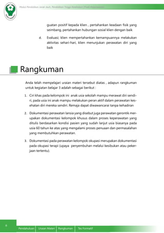 Modul Pendidikan Jarak Jauh, Pendidikan Tinggi Kesehatan Prodi Keperawatan
6
Pendahuluan	 Uraian Materi	 Rangkuman	 Tes Formatif
guatan positif kepada klien , pertahankan keadaan fisik yang
seimbang, pertahankan hubungan sosial klien dengan baik
d.	 Evaluasi; klien mempertahankan kemampuannya melakukan
aktivitas sehari-hari, klien menunjukan perawatan diri yang
baik
Anda telah mempelajari uraian materi tersebut diatas , adapun rangkuman
untuk kegiatan belajar 3 adalah sebagai berikut :
1.	 Ciri khas pada kelompok ini anak usia sekolah mampu merawat diri sendi-
ri, pada usia ini anak mampu melakukan peran aktif dalam perawatan kes-
ehatan diri mereka sendiri. Remaja dapat diwawancarai tanpa kehadiran
2.	 Dokumentasi perawatan lansia yang disebut juga perawatan gerontik mer-
upakan dokumentasi kelompok khusus dalam proses keperawatan yang
ditulis berdasarkan kondisi pasien yang sudah lanjut usia biasanya pada
usia 60 tahun ke atas yang mengalami proses penuaan dan permasalahan
yang membutuhkan perawatan.
3.	 Dokumentasi pada perawatan kelompok okupasi merupakan dokumentasi
pada okupasi terapi (upaya penyembuhan melalui kesibukan atau peker-
jaan tertentu).
Rangkuman
 