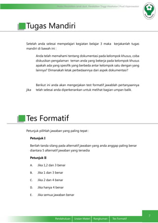 Modul Pendidikan Jarak Jauh, Pendidikan Tinggi Kesehatan Prodi Keperawatan
7
Pendahuluan	 Uraian Materi	 Rangkuman	 Tes Formatif
Setelah anda selesai mempelajari kegiatan belajar 3 maka kerjakanlah tugas
mandiri di bawah ini :
Anda telah memahami tentang dokumentasi pada kelompok khusus, coba
diskusikan pengalaman teman anda yang bekerja pada kelompok khusus
apakah ada yang spesifik yang berbeda antar kelompok satu dengan yang
lainnya? Dimanakah letak perbedaannya dari aspek dokumentasi?
	
Berikut ini anda akan mengerjakan test formatif jawablah pertanyaannya
jika 	 telah selesai anda diperkenankan untuk melihat bagian umpan balik.
Petunjuk pilihlah jawaban yang paling tepat :
Petunjuk I
Berilah tanda silang pada alternatif jawaban yang anda anggap paling benar
diantara 5 alternatif jawaban yang tersedia
Petunjuk II
A.	 Jika 1,2 dan 3 benar
B.	 Jika 1 dan 3 benar
C.	 Jika 2 dan 4 benar
D.	 Jika hanya 4 benar
E.	 Jika semua jawaban benar
Tugas Mandiri
Tes Formatif
 