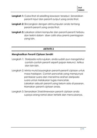 Draf
020413
11
Langkah 1: Cuba lihat di sekeliling kawasan tersebut. Senaraikan
peranti input dan peranti output yang anda lihat.
Langkah 2: Bincangkan dengan ahli kumpulan anda tentang
peranti-peranti yang anda lihat.
Langkah 3: Lakarkan sistem komputer dan peranti-peranti terbaru
dan terkini dalam siber café atau premis perniagaan
yang lain.
AKTIVITI 3
Menghasilkan Peranti Ciptaan Sendiri
Langkah 1: Daripada nota rujukan, anda sudah pun mengetahui
contoh-contoh peranti seperti papan kekunci, tetikus
dan lain-lain.
Langkah 2: Minta murid bayangkan peranti-peranti ciptaan untuk
masa hadapan. Contoh pencetak yang mempunyai
pembesar suara dan menerima arahan daripada
suara untuk melakukan tugas mencetak.
Lakarkan sebuah peranti yang belum ada di pasaran.
Namakan peranti ciptaan anda.
Langkah 3: Senaraikan 3 keistimewaan peranti ciptaan anda
supaya orang ramai akan tertarik dan mencubanya.
 