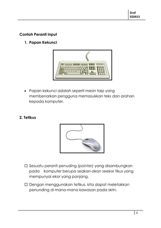 Draf
020413
4
Contoh Peranti Input
1. Papan Kekunci
 Papan kekunci adalah seperti mesin taip yang
membenarkan pengguna memasukkan teks dan arahan
kepada komputer.
2. Tetikus
 Sesuatu peranti penuding (pointer) yang disambungkan
pada komputer berupa seakan-akan seekor tikus yang
mempunyai ekor yang panjang.
 Dengan menggunakan tetikus, kita dapat meletakkan
penunding di mana-mana kawasan pada skrin.
 