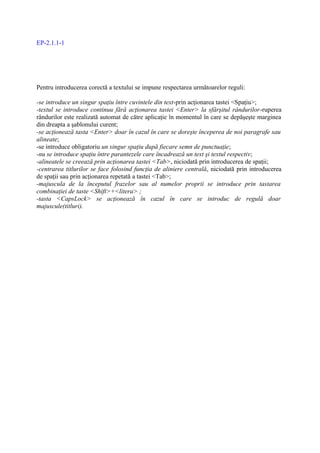 EP-2.1.1-1




Pentru introducerea corectă a textului se impune respectarea următoarelor reguli:

-se introduce un singur spaţiu între cuvintele din text-prin acţionarea tastei <Spaţiu>;
-textul se introduce continuu fără acţionarea tastei <Enter> la sfârşitul rândurilor-ruperea
rândurilor este realizată automat de către aplicaţie în momentul în care se depăşeşte marginea
din dreapta a şablonului curent;
-se acţionează tasta <Enter> doar în cazul în care se doreşte începerea de noi paragrafe sau
alineate;
-se introduce obligatoriu un singur spaţiu după fiecare semn de punctuaţie;
-nu se introduce spaţiu între parantezele care încadrează un text şi textul respectiv;
-alineatele se creează prin acţionarea tastei <Tab>, niciodată prin introducerea de spaţii;
-centrarea titlurilor se face folosind funcţia de aliniere centrală, niciodată prin introducerea
de spaţii sau prin acţionarea repetată a tastei <Tab>;
-majuscula de la începutul frazelor sau al numelor proprii se introduce prin tastarea
combinaţiei de taste <Shift>+<litera> ;
-tasta <CapsLock> se acţionează în cazul în care se introduc de regulă doar
majuscule(titluri).
 