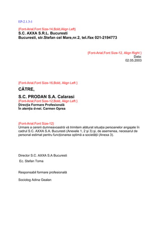 EP-2.1.3-1

{Font-Arial,Font Size-14,Bold,Align Left}
S.C. AXXA S.R.L. Bucuresti
Bucuresti, str.Stefan cel Mare,nr.2, tel./fax 021-2194773


                                                {Font-Arial,Font Size-12, Align Right }
                                                                                 Data:
                                                                           02.05.2003




{Font-Arial,Font Size-16,Bold, Align Left }

CĂTRE,
S.C. PRODAN S.A. Calarasi
{Font-Arial,Font Size-12,Bold, Align Left }
Direcţia Formare Profesională
În atenţia d-nei. Carmen Oprea



{Font-Arial,Font Size-12}
Urmare a cererii dumneavoastră vă trimitem alăturat situaţia persoanelor angajate în
cadrul S.C. AXXA S.A. Bucuresti (Anexele 1, 2 şi 3) şi, de asemenea, necesarul de
personal estimat pentru funcţionarea optimă a societăţii (Anexa 3).




Director S.C. AXXA S.A Bucuresti
Ec. Stefan Toma


Responsabil formare profesională

Sociolog Adina Gealan
 