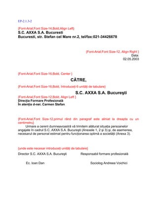 EP-2.1.3-2

{Font-Arial,Font Size-14,Bold,Align Left}
S.C. AXXA S.A. Bucuresti
Bucuresti, str. Stefan cel Mare nr.2, tel/fax:021-34426678


                                                  {Font-Arial,Font Size-12, Align Right }
                                                                                   Data:
                                                                             02.05.2003



{Font-Arial,Font Size-16,Bold, Center }

                                       CĂTRE,
{Font-Arial,Font Size-16,Bold, întroduceţi 6 unităţi de tabulare}

                                            S.C. AXXA S.A. Bucureşti
{Font-Arial,Font Size-12,Bold, Align Left }
Direcţia Formare Profesională
În atenţia d-nei. Carmen Stefan



{Font-Arial,Font Size-12,primul rând din paragraf este aliniat la dreapta cu un
centimetru}
     Urmare a cererii dumneavoastră vă trimitem alăturat situaţia persoanelor
angajate în cadrul S.C. AXXA S.A. Bucureşti (Anexele 1, 2 şi 3) şi, de asemenea,
necesarul de personal estimat pentru funcţionarea optimă a societăţii (Anexa 3).



{unde este necesar introduceţi unităţi de tabulare}
Director S.C. AXXA S.A. Bucureşti             Responsabil formare profesională

     Ec. Ioan Dan                                     Sociolog Andreea Voichici
 