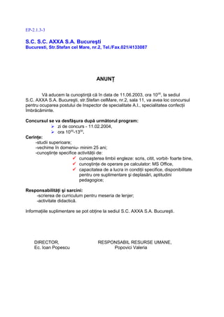 EP-2.1.3-3

S.C. S.C. AXXA S.A. Bucureşti
Bucuresti, Str.Stefan cel Mare, nr.2, Tel./Fax.021/4133087




                                     ANUNŢ

        Vă aducem la cunoştinţă că în data de 11.06.2003, ora 10 00, la sediul
S.C. AXXA S.A. Bucureşti, str.Stefan celMare, nr.2, sala 11, va avea loc concursul
pentru ocuparea postului de Inspector de specialitate A.I., specialitatea confecţii
îmbrăcăminte.

Concursul se va desfăşura după următorul program:
              zi de concurs - 11.02.2004,
              ora 1000-1300.
Cerinţe:
    -studii superioare;
    -vechime în domeniu- minim 25 ani;
    -cunoştinţe specifice activităţii de:
                         cunoaşterea limbii engleze: scris, citit, vorbit- foarte bine,
                         cunoştinţe de operare pe calculator: MS Office,
                         capacitatea de a lucra in condiţii specifice, disponibilitate
                           pentru ore suplimentare şi deplasări, aptitudini
                           pedagogice;

Responsabilităţi şi sarcini:
    -scrierea de curriculum pentru meseria de lenjer;
    -activitate didactică.

Informaţiile suplimentare se pot obţine la sediul S.C. AXXA S.A. Bucureşti.




    DIRECTOR,                         RESPONSABIL RESURSE UMANE,
    Ec. Ioan Popescu                       Popovici Valeria
 