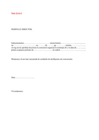 Test -2.1.1-1




DOMNULE DIRECTOR,




Subsemnatul(a)………………………………….domiciliat(ă)…………………......................
str……………………………, nr………..,bl………, ap………….., telefon………………….
vă rog să-mi aprobaţi înscrierea la concursul organizat în instituţia dvs. în data de……….......
pentru ocuparea postului de………………………...în cadrul………………………………....



Menţionez că am luat cunoştinţă de condiţiile de desfăşurare ale concursului.




Data………………………..




Vă mulţumesc.
 