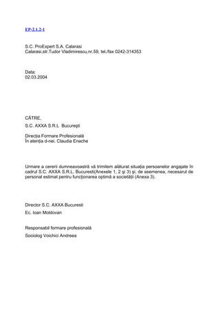 EP-2.1.2-1


S.C. ProExpert S.A. Calarasi
Calarasi,str.Tudor Vladimirescu,nr.59, tel./fax 0242-314353



Data:
02.03.2004




CĂTRE,
S.C. AXXA S.R.L Bucureşti

Direcţia Formare Profesională
În atenţia d-nei. Claudia Enache




Urmare a cererii dumneavoastră vă trimitem alăturat situaţia persoanelor angajate în
cadrul S.C. AXXA S.R.L. Bucuresti(Anexele 1, 2 şi 3) şi, de asemenea, necesarul de
personal estimat pentru funcţionarea optimă a societăţii (Anexa 3).




Director S.C. AXXA Bucuresti
Ec. Ioan Moldovan


Responsabil formare profesională
Sociolog Voichici Andreea
 