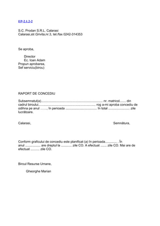 EP-2.1.2-2

S.C. Prodan S.R.L. Calarasi
Calarasi,str.Grivita,nr.3, tel./fax 0242-314353



Se aproba,

    Director
    Ec. Ioan Adam
Propun aprobarea,
Sef serviciu(birou)




RAPORT DE CONCEDIU

Subsemnatul(a)..................................................................... nr. matricol....... din
cadrul biroului................................................................ rog a-mi aproba concediu de
odihna pe anul ……, în perioada ................................... în total ........................ zile
lucrătoare.


Calarasi,                                                                            Semnătura,




Conform graficului de concediu este planificat (a) în perioada............. . În
anul ................. are dreptul la ............ zile CO. A efectuat ....... zile CO. Mai are de
efectuat .......... zile CO.



Biroul Resurse Umane,

      Gheorghe Marian
 