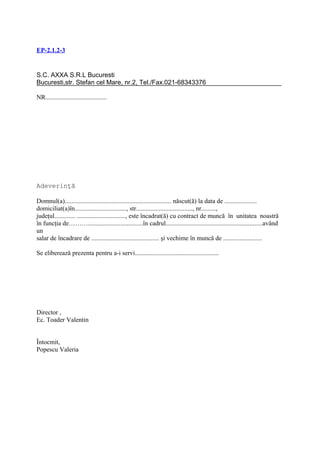 EP-2.1.2-3


S.C. AXXA S.R.L Bucuresti
Bucuresti,str. Stefan cel Mare, nr.2, Tel./Fax.021-68343376

NR......................................




Adeverinţă

Domnul(a).................................................................. născut(ă) la data de ....................
domiciliat(a)în................................, str..................................., nr.........,
judeţul............. .............................., este încadrat(ă) cu contract de muncă în unitatea noastră
în funcţia de………..................................în cadrul............................................................având
un
salar de încadrare de .......................................... şi vechime în muncă de ........................

Se eliberează prezenta pentru a-i servi....................................................




Director ,
Ec. Toader Valentin


Întocmit,
Popescu Valeria
 