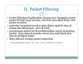 II. Packet Filtering
11

 Packet Filtering diaplikasikan dengan cara mengatur semua

packet IP baik yang menuju, melewati atau akan dituju oleh
menuju
packet tersebut.
 pada tipe ini packet tersebut akan diatur apakah akan di
terima dan diteruskan , atau di tolak
tolak.
 penyaringan packet ini di konfigurasikan untuk menyaring
packet yang akan di transfer secara dua arah (baik dari
atau ke jaringan lokal)
lokal).
 Biasa dikenal sebagai packet inspection


Menginspeksi header IP, TCP, UDP, ICMP dan no port

 