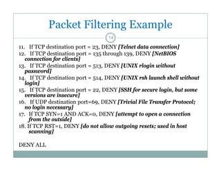 Packet Filtering Example
14

11. If TCP destination port = 23, DENY [Telnet data connection]
12.
12 If TCP destination port = 135 through 139 DENY [NetBIOS
139,
connection for clients]
13. If TCP destination port = 513, DENY [UNIX rlogin without
password]
14. If TCP destination port = 514, DENY [UNIX rsh launch shell without
login]
15. If TCP destination port = 22, DENY [SSH for secure login, but some
versions are insecure]
16. If UDP destination port=69, DENY [Trivial File Transfer Protocol;
no login necessary]
17. If TCP SYN=1 AND ACK=0, DENY [attempt to open a connection
from the outside]
f
th
t id ]
18. If TCP RST=1, DENY [do not allow outgoing resets; used in host
scanning]
DENY ALL

 