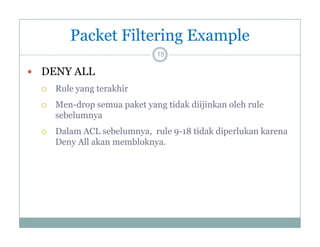 Packet Filtering Example
15

 DENY ALL


Rule yang terakhir



Men-drop semua p
p
paket y g tidak diijinkan oleh rule
yang
j
sebelumnya



Dalam ACL sebelumnya, rule 9-18 tidak diperlukan karena
Deny All akan membloknya.
D
k
bl k

 