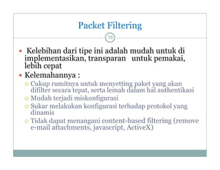 Packet Filtering
16

 Kelebihan dari tipe ini adalah mudah untuk di

implementasikan, transparan untuk pemakai,
lebih cepat
 Kelemahannya :
Cukup rumitnya untuk menyetting paket yang akan
difilter secara tepat, serta lemah dalam hal authentikasi
 M d h terjadi miskonfigurasi
Mudah j di i k fi
i
 Sukar melakukan konfigurasi terhadap protokol yang
dinamis
 Tidak dapat menangani content-based filtering (remove
e-mail attachments, javascript, ActiveX)


 