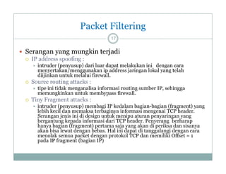 Packet Filtering
17

 Serangan y g mungkin terjadi
g yang
g
j
 IP address spoofing :




Source routing attacks :




intruder (penyusup) dari luar dapat melakukan ini dengan cara
menyertakan/menggunakan ip address jaringan lokal yang telah
diijinkan untuk melalui firewall
firewall.
tipe ini tidak menganalisa informasi routing sumber IP, sehingga
memungkinkan untuk membypass firewall.

Tiny F
Ti Fragment attacks :
k


intruder (penyusup) membagi IP kedalam bagian-bagian (fragment) yang
lebih kecil dan memaksa terbaginya informasi mengenai TCP header.
Serangan jenis ini di design untuk menipu aturan penyaringan yang
bergantung k
b
t
kepada i f
d informasi d i TCP h d P
i dari
header. Penyerang b h
berharap
hanya bagian (fragment) pertama saja yang akan di periksa dan sisanya
akan bisa lewat dengan bebas. Hal ini dapat di tanggulangi dengan cara
menolak semua packet dengan protokol TCP dan memiliki Offset = 1
pada IP fragment (bagian IP)

 