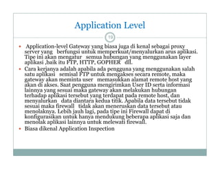 Application Level
19

 Application-level Gateway yang biasa juga di kenal sebagai proxy

server yang berfungsi untuk memperkuat/menyalurkan arus aplikasi
aplikasi.
Tipe ini akan mengatur semua hubungan yang menggunakan layer
aplikasi ,baik itu FTP, HTTP, GOPHER dll.
 Cara kerjanya adalah apabila ada pengguna yang menggunakan salah
satu aplikasi semisal FTP untuk mengakses secara remote maka
remote,
gateway akan meminta user memasukkan alamat remote host yang
akan di akses. Saat pengguna mengirimkan User ID serta informasi
lainnya yang sesuai maka gateway akan melakukan hubungan
terhadap aplikasi tersebut yang terdapat pada remote host dan
host,
menyalurkan data diantara kedua titik. Apabila data tersebut tidak
sesuai maka firewall tidak akan meneruskan data tersebut atau
menolaknya. Lebih jauh lagi, pada tipe ini Firewall dapat di
konfigurasikan untuk hanya mendukung beberapa aplikasi saja dan
menolak aplikasi lainnya untuk melewati firewall.
 Biasa dikenal Application Inspection

 