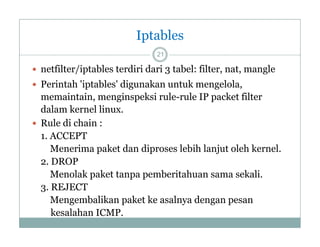 Iptables
21

 netfilter/iptables terdiri dari 3 tabel: filter, nat, mangle
 Perintah 'iptables' digunakan untuk mengelola,

memaintain, menginspeksi rule-rule IP packet filter
dalam kernel linu
linux.
 Rule di chain :
1. ACCEPT
Menerima paket dan diproses lebih lanjut oleh kernel.
2. DROP
Menolak paket tanpa pemberitahuan sama sekali.
l k k
b
h
k l
3. REJECT
Mengembalikan paket ke asalnya dengan pesan
kesalahan ICMP.

 