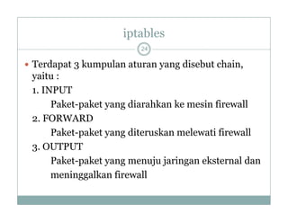 iptables
24

 Terdapat 3 kumpulan aturan y g disebut chain,
p
p
yang
,

yaitu :
1. INPUT
Paket-paket yang diarahkan ke mesin firewall
2. FORWARD
Paket-paket yang diteruskan melewati firewall
3. OUTPUT
Paket-paket yang menuju jaringan eksternal dan
meninggalkan firewall

 