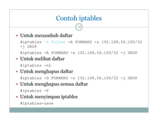 Contoh iptables
28

 Untuk menambah daftar
#iptables –t filter -A FORWARD -s 192.168.56.100/32
-j DROP
#iptables -A FORWARD -s 192 168 56 100/32 -j DROP
A
s 192.168.56.100/32 j

 Untuk melihat daftar
#iptables -nL

 Untuk menghapus daftar
#iptables -D FORWARD -s 192.168.56.100/32 -j DROP

 Untuk menghapus semua daftar
#iptables -F

 Untuk menyimpan iptables
#iptables-save

 