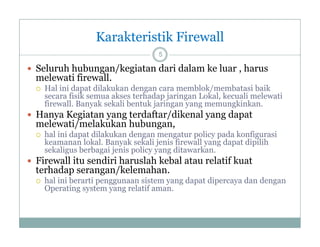 Karakteristik Firewall
5

 Seluruh hubungan/kegiatan dari dalam ke luar , harus

melewati firewall
firewall.


Hal ini dapat dilakukan dengan cara memblok/membatasi baik
secara fisik semua akses terhadap jaringan Lokal, kecuali melewati
y
jaringan y g memungkinkan.
g yang
g
firewall. Banyak sekali bentuk j

 Hanya Kegiatan yang terdaftar/dikenal yang dapat

melewati/melakukan hubungan,


hal ini dapat dilakukan dengan mengatur policy pada konfigurasi
keamanan lokal. Banyak sekali jenis firewall yang dapat dipilih
k
l k l
k k li j i fi
ll
d
di ilih
sekaligus berbagai jenis policy yang ditawarkan.

 Firewall itu sendiri haruslah kebal atau relatif kuat

terhadap serangan/kelemahan
serangan/kelemahan.


hal ini berarti penggunaan sistem yang dapat dipercaya dan dengan
Operating system yang relatif aman.

 