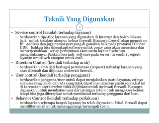 Teknik Yang Digunakan
6

 Service control (kendali terhadap layanan)


berdasarkan tipe-tipe layanan yang digunakan di Internet dan boleh diakses
tipe tipe
baik untuk kedalam ataupun keluar firewall. Biasanya firewall akan mencek no
IP Address dan juga nomor port yang di gunakan baik pada protokol TCP dan
UDP, bahkan bisa dilengkapi software untuk proxy yang akan menerima dan
menterjemahkan setiap permintaan akan suatu layanan sebelum
mengijinkannya. Bahkan bisa jadi software pada server it sendiri , seperti
iji k
B hk bi j di
ft
d
itu
di i
ti
layanan untuk web ataupun untuk mail.

 Direction Control (kendali terhadap arah)


berdasarkan arah dari berbagai permintaan (request) terhadap layanan yang
akan dikenali dan diijinkan melewati firewall.
k dik
li d diiji k
l
i fi
ll

 User control (kendali terhadap pengguna)


berdasarkan pengguna/user untuk dapat menjalankan suatu layanan, artinya
ada user yang dapat dan ada y g tidak dapat menjalankan suatu servis,hal ini
y g p
yang
p
j
,
di karenakan user tersebut tidak di ijinkan untuk melewati firewall. Biasanya
digunakan untuk membatasi user dari jaringan lokal untuk mengakses keluar,
tetapi bisa juga diterapkan untuk membatasi terhadap pengguna dari luar.

 Behavior Control (kendali terhadap p
p perlakuan)


berdasarkan seberapa banyak layanan itu telah digunakan. Misal, firewall dapat
memfilter email untuk menanggulangi/mencegah spam.

 