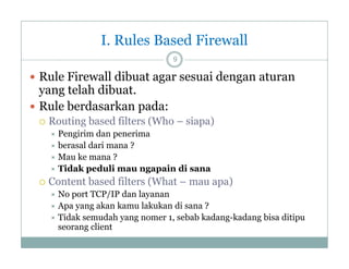 I. Rules Based Firewall
9

 Rule Firewall dibuat agar sesuai dengan aturan

yang telah dibuat.
 Rule berdasarkan pada:


Routing b d fil
R i based filters (Wh – siapa)
(Who
i
)
Pengirim dan penerima
 berasal dari mana ?
 Mau ke mana ?
 Tidak peduli mau ngapain di sana




Content based filters (What – mau apa)
(
p )
No port TCP/IP dan layanan
 Apa yang akan kamu lakukan di sana ?
 Tidak semudah yang nomer 1, sebab kadang-kadang bisa ditipu
kadang kadang
seorang client


 