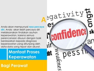 Manfaat Proses
Keperawatan
Bagi Perawat
Anda akan mempunyai rasa percaya
diri. Anda akan lebih percaya diri
melaksanakan tindakan asuhan
keperawatan, karena semua
perencanaan disusun dengan baik
berdasarkan kepada diagnosa
keperawatan yang ditunjang oleh
data-data yang tepat dan akurat.
A
 