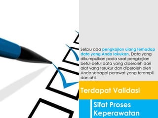 Sifat Proses
Keperawatan
Terdapat Validasi
Selalu ada pengkajian ulang terhadap
data yang Anda lakukan. Data yang
dikumpulkan pada saat pengkajian
betul-betul data yang diperoleh dari
alat yang terukur dan diperoleh oleh
Anda sebagai perawat yang terampil
dan ahli.
 