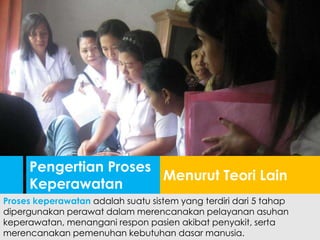 Proses keperawatan adalah suatu sistem yang terdiri dari 5 tahap
dipergunakan perawat dalam merencanakan pelayanan asuhan
keperawatan, menangani respon pasien akibat penyakit, serta
merencanakan pemenuhan kebutuhan dasar manusia.
Menurut Teori Lain
Pengertian Proses
Keperawatan
 