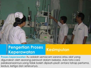 Pengertian Proses
Keperawatan
Kesimpulan
Proses keperawatan itu adalah semacam sarana atau alat yang
digunakan oleh seorang perawat dalam bekerja. Ada tata cara
pelaksanaannya yang tidak boleh dipisah-pisah antara tahap pertama,
kedua, ketiga dan seterusnya.
 