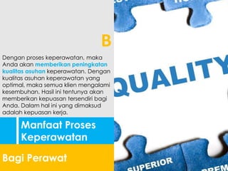 Manfaat Proses
Keperawatan
Bagi Perawat
Dengan proses keperawatan, maka
Anda akan memberikan peningkatan
kualitas asuhan keperawatan. Dengan
kualitas asuhan keperawatan yang
optimal, maka semua klien mengalami
kesembuhan. Hasil ini tentunya akan
memberikan kepuasan tersendiri bagi
Anda. Dalam hal ini yang dimaksud
adalah kepuasan kerja.
B
 