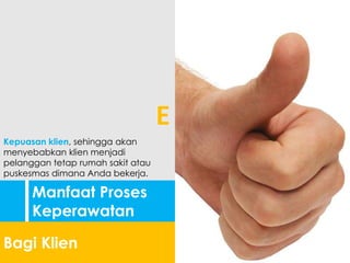 Manfaat Proses
Keperawatan
Bagi Klien
Kepuasan klien, sehingga akan
menyebabkan klien menjadi
pelanggan tetap rumah sakit atau
puskesmas dimana Anda bekerja.
E
 