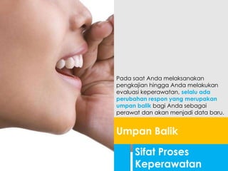 Sifat Proses
Keperawatan
Umpan Balik
Pada saat Anda melaksanakan
pengkajian hingga Anda melakukan
evaluasi keperawatan, selalu ada
perubahan respon yang merupakan
umpan balik bagi Anda sebagai
perawat dan akan menjadi data baru.
 