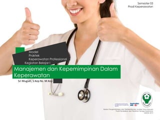 Prodi Keperawatan
Badan Pengembangan dan Pemberdayaan Sumber Daya Manusia
Pusat Pendidikan dan Pelatihan Tenaga Kesehatan
Jakarta 2013
Manajemen dan Kepemimpinan Dalam
Keperawatan
Kegiatan Belajar I
Model
Praktek
Keperawatan Professional
Sri Mugiati, S.Kep Ns. M.Kep
Semester 03
 