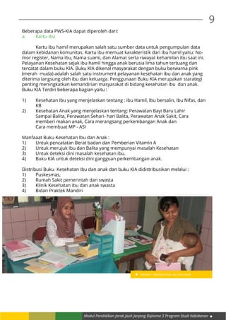 Modul Pendidikan Jarak Jauh Jenjang Diploma 3 Program Studi Kebidanan
9
Beberapa data PWS-KIA dapat diperoleh dari:
a.	 Kartu ibu
	 Kartu ibu hamil merupakan salah satu sumber data untuk pengumpulan data
dalam kebidanan komunitas. Kartu ibu memuat karakteristik dari ibu hamil yaitu: No-
mor register, Nama ibu, Nama suami, dan Alamat serta riwayat kehamilan ibu saat ini.
Pelayanan Kesehatan sejak ibu hamil hingga anak berusia lima tahun tertuang dan
tercatat dalam buku KIA. Buku KIA dikenal masyarakat dengan buku berwarna pink
(merah muda) adalah salah satu instrument pelayanan kesehatan ibu dan anak yang
diterima langsung oleh ibu dan keluarga. Penggunaan Buku KIA merupakan starategi
penting meningkatkan kemandirian masyarakat di bidang kesehatan ibu dan anak.
Buku KIA Terdiri beberapa bagian yaitu :
1)	 Kesehatan Ibu yang menjelaskan tentang : ibu Hamil, Ibu bersalin, Ibu Nifas, dan 	
	KB
2)	 Kesehatan Anak yang menjelaskan tentang: Perawatan Bayi Baru Lahir 		
	 Sampai Balita, Perawatan Sehari- hari Balita, Perawatan Anak Sakit, Cara 		
	 memberi makan anak, Cara merangsang perkembangan Anak dan 			
	 Cara membuat MP - ASI
Manfaaat Buku Kesehatan Ibu dan Anak :
1)	 Untuk pencatatan Berat badan dan Pemberian Vitamin A
2)	 Untuk merujuk Ibu dan Balita yang mempunyai masalah Kesehatan
3)	 Untuk deteksi dini masalah kesehatan ibu.
4)	 Buku KIA untuk deteksi dini gangguan perkembangan anak.
Distribusi Buku Kesehatan Ibu dan anak dan buku KIA didistribusikan melalui :
1)	Puskesmas,
2)	 Rumah Sakit pemerintah dan swasta
3)	 Klinik Kesehatan ibu dan anak swasta
4)	 Bidan Praktek Mandiri
Gambar : Manfaat buku ibu dan anak
 