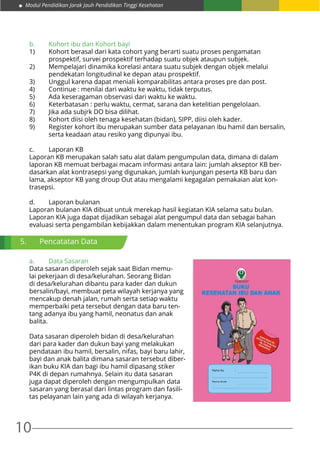 Modul Pendidikan Jarak Jauh Pendidikan Tinggi Kesehatan
10
b.	 Kohort ibu dan Kohort bayi
1)	 Kohort berasal dari kata cohort yang berarti suatu proses pengamatan 		
	 prospektif, survei prospektif terhadap suatu objek ataupun subjek.
2)	 Mempelajari dinamika korelasi antara suatu subjek dengan objek melalui 		
	 pendekatan longitudinal ke depan atau prospektif.
3)	 Unggul karena dapat meniali komparabilitas antara proses pre dan post.
4)	 Continue : menilai dari waktu ke waktu, tidak terputus.
5)	 Ada keseragaman observasi dari waktu ke waktu.
6)	 Keterbatasan : perlu waktu, cermat, sarana dan ketelitian pengelolaan.
7)	 Jika ada subjrk DO bisa dilihat.
8)	 Kohort diisi oleh tenaga kesehatan (bidan), SIPP, diisi oleh kader.
9)	 Register kohort ibu merupakan sumber data pelayanan ibu hamil dan bersalin, 	
	 serta keadaan atau resiko yang dipunyai ibu.
c.	 Laporan KB
Laporan KB merupakan salah satu alat dalam pengumpulan data, dimana di dalam
laporan KB memuat berbagai macam informasi antara lain: jumlah akseptor KB ber-
dasarkan alat kontrasepsi yang digunakan, jumlah kunjungan peserta KB baru dan
lama, akseptor KB yang droup Out atau mengalami kegagalan pemakaian alat kon-
trasepsi.
d.	 Laporan bulanan
Laporan bulanan KIA dibuat untuk merekap hasil kegiatan KIA selama satu bulan.
Laporan KIA juga dapat dijadikan sebagai alat pengumpul data dan sebagai bahan
evaluasi serta pengambilan kebijakkan dalam menentukan program KIA selanjutnya.
a.	 Data Sasaran
Data sasaran diperoleh sejak saat Bidan memu-
lai pekerjaan di desa/kelurahan. Seorang Bidan
di desa/kelurahan dibantu para kader dan dukun
bersalin/bayi, membuat peta wilayah kerjanya yang
mencakup denah jalan, rumah serta setiap waktu
memperbaiki peta tersebut dengan data baru ten-
tang adanya ibu yang hamil, neonatus dan anak
balita.
Data sasaran diperoleh bidan di desa/kelurahan
dari para kader dan dukun bayi yang melakukan
pendataan ibu hamil, bersalin, nifas, bayi baru lahir,
bayi dan anak balita dimana sasaran tersebut diber-
ikan buku KIA dan bagi ibu hamil dipasang stiker
P4K di depan rumahnya. Selain itu data sasaran
juga dapat diperoleh dengan mengumpulkan data
sasaran yang berasal dari lintas program dan fasili-
tas pelayanan lain yang ada di wilayah kerjanya.
5.	 Pencatatan Data
 